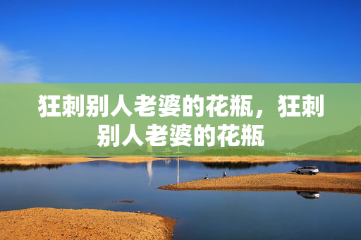 狂刺别人老婆的花瓶，狂刺别人老婆的花瓶