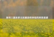 探寻三国杀多元拓展游戏体验的其他渠道