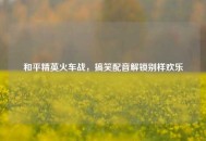 和平精英火车战，搞笑配音解锁别样欢乐