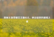 探秘王者荣耀女主播心儿，峡谷绽放的璀璨之星