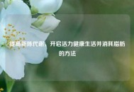 提高新陈代谢，开启活力健康生活并消耗脂肪的 *** 