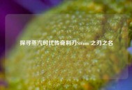 探寻蒸汽时代传奇利刃Steam 之刃之名