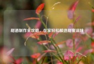 甜酒 *** 全攻略，在家轻松酿造甜蜜滋味