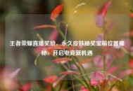 王者荣耀直播奖励，永久皮肤抽奖宝箱位置揭秘，开启电竞新机遇