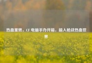 热血重燃，CF 电脑手办开箱，踏入枪战热血世界