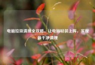 电脑垃圾清理全攻略，让电脑轻装上阵，实现最干净清理