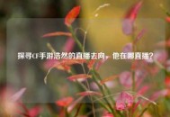 探寻CF手游浩然的直播去向，他在哪直播？