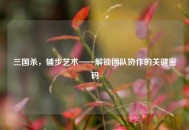 三国杀，辅步艺术——解锁团队协作的关键密码