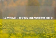 LOL热刺队员，电竞与足球跨界碰撞的独特风景