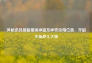 探秘逆战最新猎场神器及神奇宝箱位置，开启全新战斗之旅