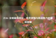 PUBG 全明星韩国站，电竞激情与韩流魅力的璀璨碰撞