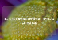 iPad Air2玩王者荣耀开启荣耀之旅，探究iPad与手机是否互通