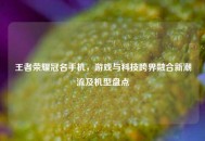 王者荣耀冠名手机，游戏与科技跨界融合新潮流及机型盘点