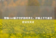 警惕CSGO骗子守护游戏净土，诈骗上千万是否犯法引关注