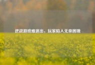 逆战游戏难退出，玩家陷入无奈困境