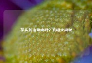 芋头能治胃病吗？真相大揭秘