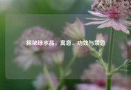 探秘绿水晶，寓意、功效与禁忌