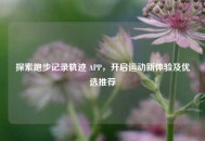 探索跑步记录轨迹 APP，开启运动新体验及优选推荐