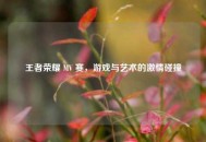王者荣耀 MV 赛，游戏与艺术的激情碰撞