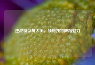 逆战模型舞大全，领略独特舞蹈魅力