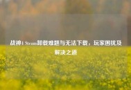 战神4 Steam卸载难题与无法下载，玩家困扰及解决之道