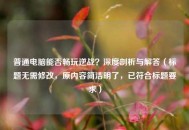 普通电脑能否畅玩逆战？深度剖析与解答（标题无需修改，原内容简洁明了，已符合标题要求）