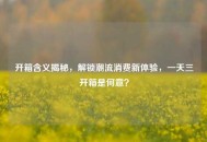 开箱含义揭秘，解锁潮流消费新体验，一天三开箱是何意？