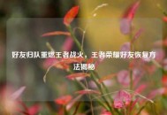 好友归队重燃王者战火，王者荣耀好友恢复 *** 揭秘