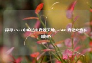 探寻 CSGO 中的热血竞速天地，CSGO 竞速究竟在哪里？