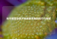 和平精英快速开镜调整视角的技巧与策略