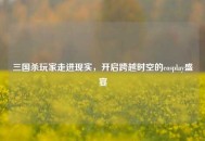 三国杀玩家走进现实，开启跨越时空的cosplay盛宴