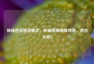 探秘逆战挑战模式，突破极限铸就传奇，其名为何？