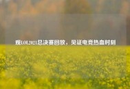 观LOL2021总决赛回放，见证电竞热血时刻
