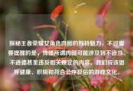 探秘王者荣耀女角色肉图的独特魅力，不过需要提醒的是，传播所谓肉图可能涉及到不适当、不道德甚至违反相关规定的内容。我们应该倡导健康、积极和符合公序良俗的游戏文化。