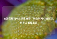 王者荣耀花木兰深度推荐，峡谷利刃巾帼无双，附木兰推荐出装