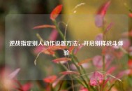 逆战指定别人动作设置 *** ，开启别样战斗体验