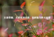 王者荣耀，从壁纸到动漫，皮肤魅力多元绽放
