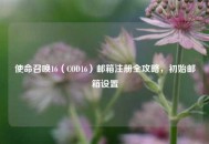 使命召唤16（COD16）邮箱注册全攻略，初始邮箱设置