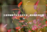 王者荣耀霸气五字名字大全，增添角色独特魅力