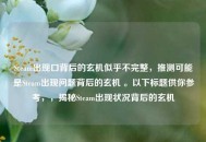 Steam出现口背后的玄机似乎不完整，推测可能是Steam出现问题背后的玄机 。以下标题供你参考，，揭秘Steam出现状况背后的玄机