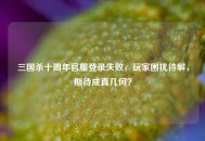 三国杀十周年官服登录失败，玩家困扰待解，期待成真几何？