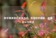 和平精英波比返场活动，惊喜狂欢邂逅，返场时长引关注