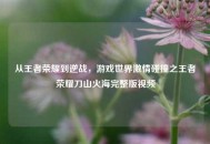 从王者荣耀到逆战，游戏世界***碰撞之王者荣耀刀山火海完整版视频