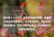 能玩真人 CSGO 吗？感受现实枪战***，是基于你给出的内容进行了适当优化整合，简洁呈现出核心要点，突出人们对玩真人 CSGO 的疑问以及能收获的体验。