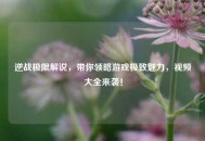 逆战极限解说，带你领略游戏极致魅力，视频大全来袭！