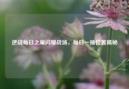 逆战每日之星闪耀战场，每日一抽位置揭秘