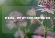 和平精英，游戏里的温暖羁绊与团圆饭探寻