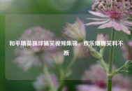 和平精英踢球搞笑视频集锦，欢乐爆棚笑料不断