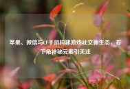 苹果、微信与CF手游构建游戏社交新生态，右下角神秘元素引关注