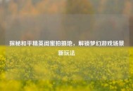 探秘和平精英闺蜜拍摄地，解锁梦幻游戏场景新玩法